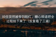 前任突然被夸到脸红，糖心频道把全过程拍下来了（反复看了三遍）