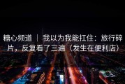 糖心频道 ｜ 我以为我能扛住：旅行碎片，反复看了三遍（发生在便利店）