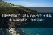 别被表面骗了：糖心TV的告别拖延其实有真相曝光｜你会站谁？