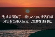 别被表面骗了：糖心vlog的情侣日常其实有当事人回应（发生在便利店）
