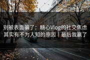 别被表面骗了：糖心Vlog的社交焦虑其实有不为人知的原因｜最后我赢了