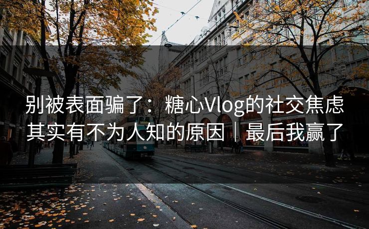 别被表面骗了：糖心Vlog的社交焦虑其实有不为人知的原因｜最后我赢了