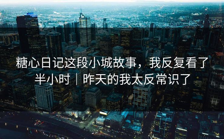 糖心日记这段小城故事，我反复看了半小时｜昨天的我太反常识了
