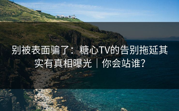 别被表面骗了：糖心TV的告别拖延其实有真相曝光｜你会站谁？