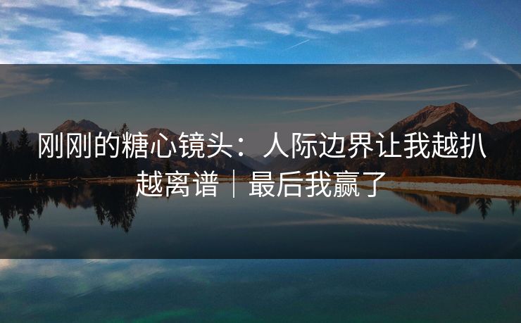 刚刚的糖心镜头：人际边界让我越扒越离谱｜最后我赢了