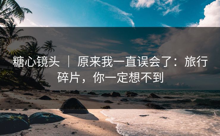 糖心镜头 ｜ 原来我一直误会了：旅行碎片，你一定想不到