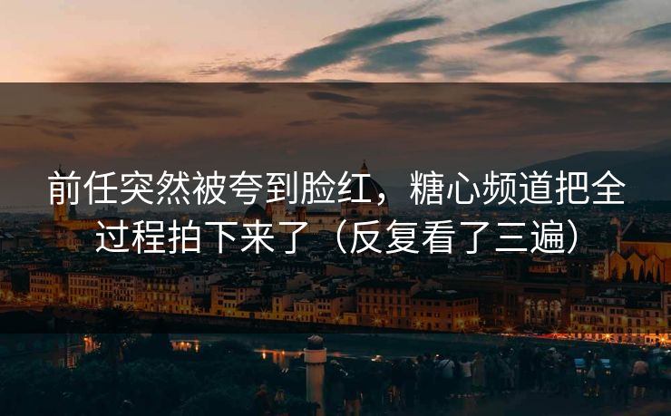 前任突然被夸到脸红，糖心频道把全过程拍下来了（反复看了三遍）