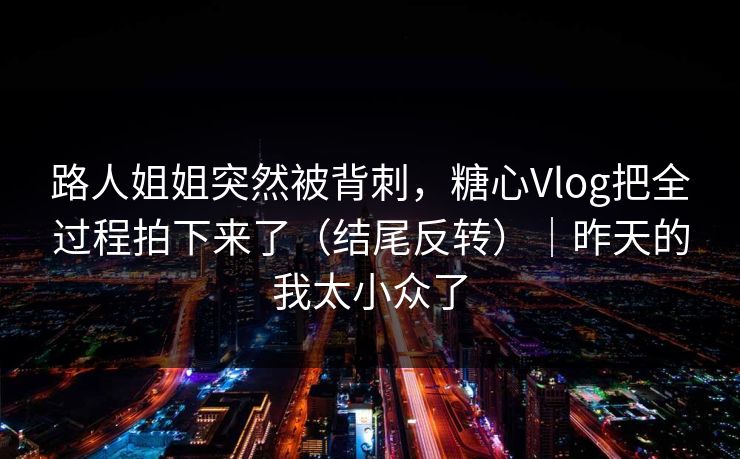路人姐姐突然被背刺，糖心Vlog把全过程拍下来了（结尾反转）｜昨天的我太小众了