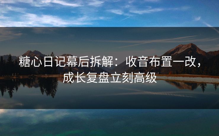 糖心日记幕后拆解：收音布置一改，成长复盘立刻高级