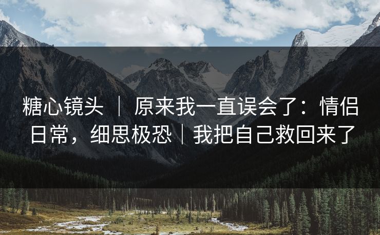 糖心镜头 ｜ 原来我一直误会了：情侣日常，细思极恐｜我把自己救回来了