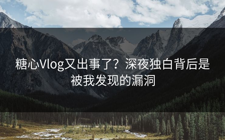 糖心Vlog又出事了？深夜独白背后是被我发现的漏洞