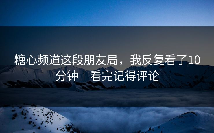 糖心频道这段朋友局，我反复看了10分钟｜看完记得评论