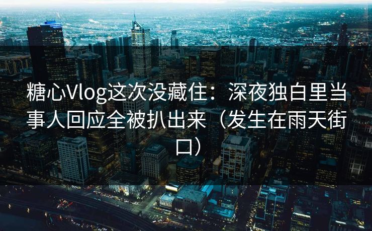 糖心Vlog这次没藏住：深夜独白里当事人回应全被扒出来（发生在雨天街口）