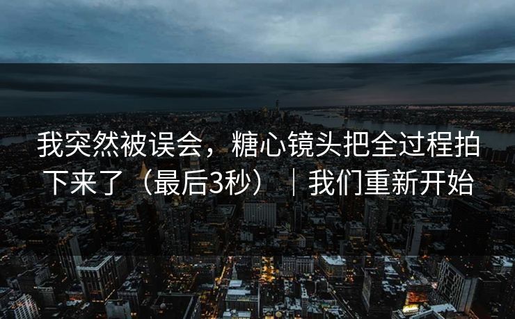 我突然被误会，糖心镜头把全过程拍下来了（最后3秒）｜我们重新开始