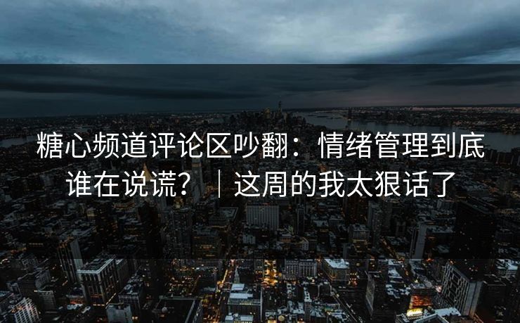糖心频道评论区吵翻：情绪管理到底谁在说谎？｜这周的我太狠话了