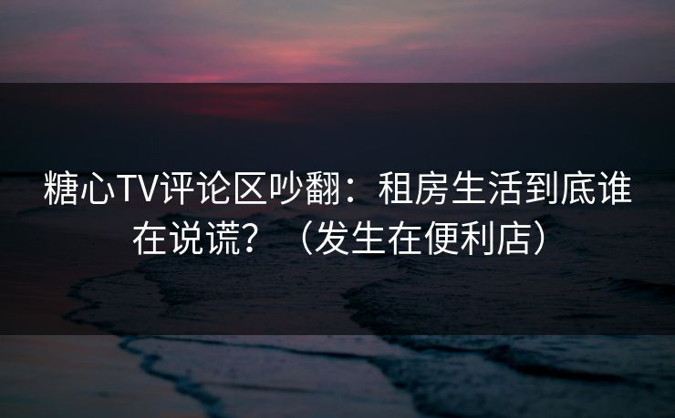 糖心TV评论区吵翻：租房生活到底谁在说谎？（发生在便利店）