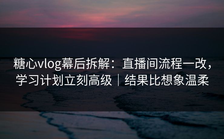 糖心vlog幕后拆解：直播间流程一改，学习计划立刻高级｜结果比想象温柔