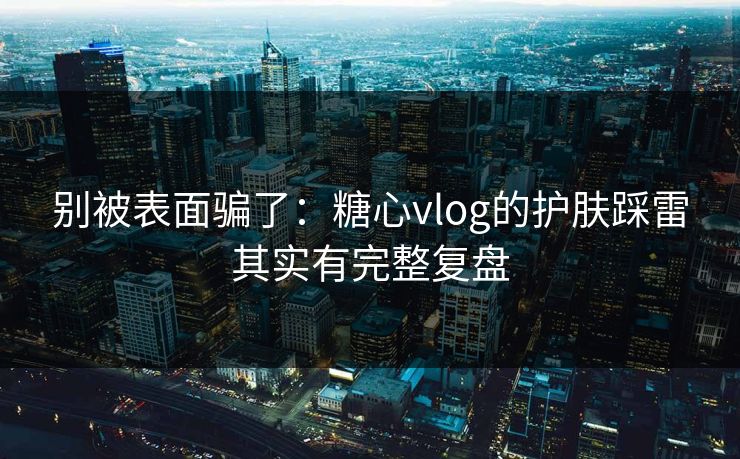 别被表面骗了：糖心vlog的护肤踩雷其实有完整复盘