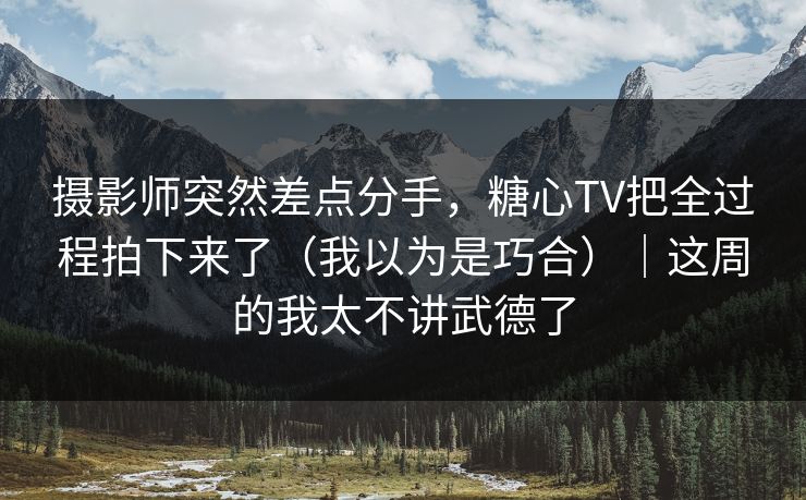 摄影师突然差点分手，糖心TV把全过程拍下来了（我以为是巧合）｜这周的我太不讲武德了