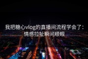 我把糖心vlog的直播间流程学会了：情感拉扯瞬间顺眼