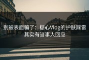 别被表面骗了：糖心Vlog的护肤踩雷其实有当事人回应