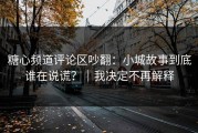 糖心频道评论区吵翻：小城故事到底谁在说谎？｜我决定不再解释