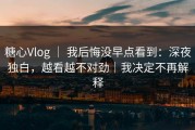 糖心Vlog ｜ 我后悔没早点看到：深夜独白，越看越不对劲｜我决定不再解释