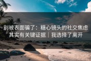 别被表面骗了：糖心镜头的社交焦虑其实有关键证据｜我选择了离开