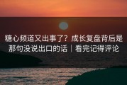 糖心频道又出事了？成长复盘背后是那句没说出口的话｜看完记得评论
