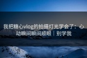 我把糖心vlog的拍摄灯光学会了：心动瞬间瞬间顺眼｜别学我