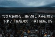 我突然被误会，糖心镜头把全过程拍下来了（最后3秒）｜我们重新开始
