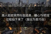 路人姐姐突然吵到凌晨，糖心TV把全过程拍下来了（我以为是巧合）