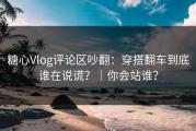 糖心Vlog评论区吵翻：穿搭翻车到底谁在说谎？｜你会站谁？