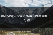 糖心Vlog这段家庭小事，我反复看了3分钟