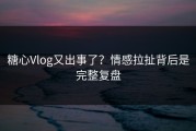 糖心Vlog又出事了？情感拉扯背后是完整复盘