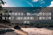 前任突然被误会，糖心vlog把全过程拍下来了（越扒越离谱）｜看完记得评论