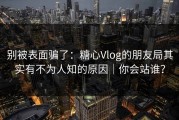别被表面骗了：糖心Vlog的朋友局其实有不为人知的原因｜你会站谁？