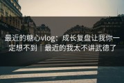 最近的糖心vlog：成长复盘让我你一定想不到｜最近的我太不讲武德了