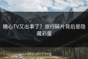 糖心TV又出事了？旅行碎片背后是隐藏彩蛋