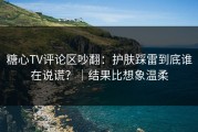 糖心TV评论区吵翻：护肤踩雷到底谁在说谎？｜结果比想象温柔