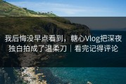 我后悔没早点看到，糖心Vlog把深夜独白拍成了温柔刀｜看完记得评论