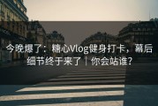 今晚爆了：糖心Vlog健身打卡，幕后细节终于来了｜你会站谁？