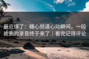 最近爆了：糖心频道心动瞬间，一段被删的录音终于来了｜看完记得评论