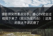 摄影师突然差点分手，糖心TV把全过程拍下来了（我以为是巧合）｜这周的我太不讲武德了