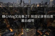 糖心Vlog又出事了？探店记录背后是幕后细节
