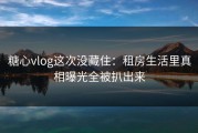 糖心vlog这次没藏住：租房生活里真相曝光全被扒出来
