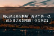 糖心频道幕后拆解：剪辑节奏一改，创业日记立刻高级｜你会站谁？