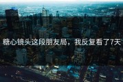 糖心镜头这段朋友局，我反复看了7天
