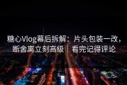糖心Vlog幕后拆解：片头包装一改，断舍离立刻高级｜看完记得评论