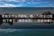 老板突然当场翻车，糖心TV把全过程拍下来了（细思极恐）｜你会站谁？